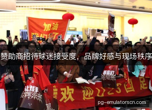 赞助商招待球迷接受度,品牌好感与现场秩序 赞助商招待球迷接受度,品牌好感与现场秩序